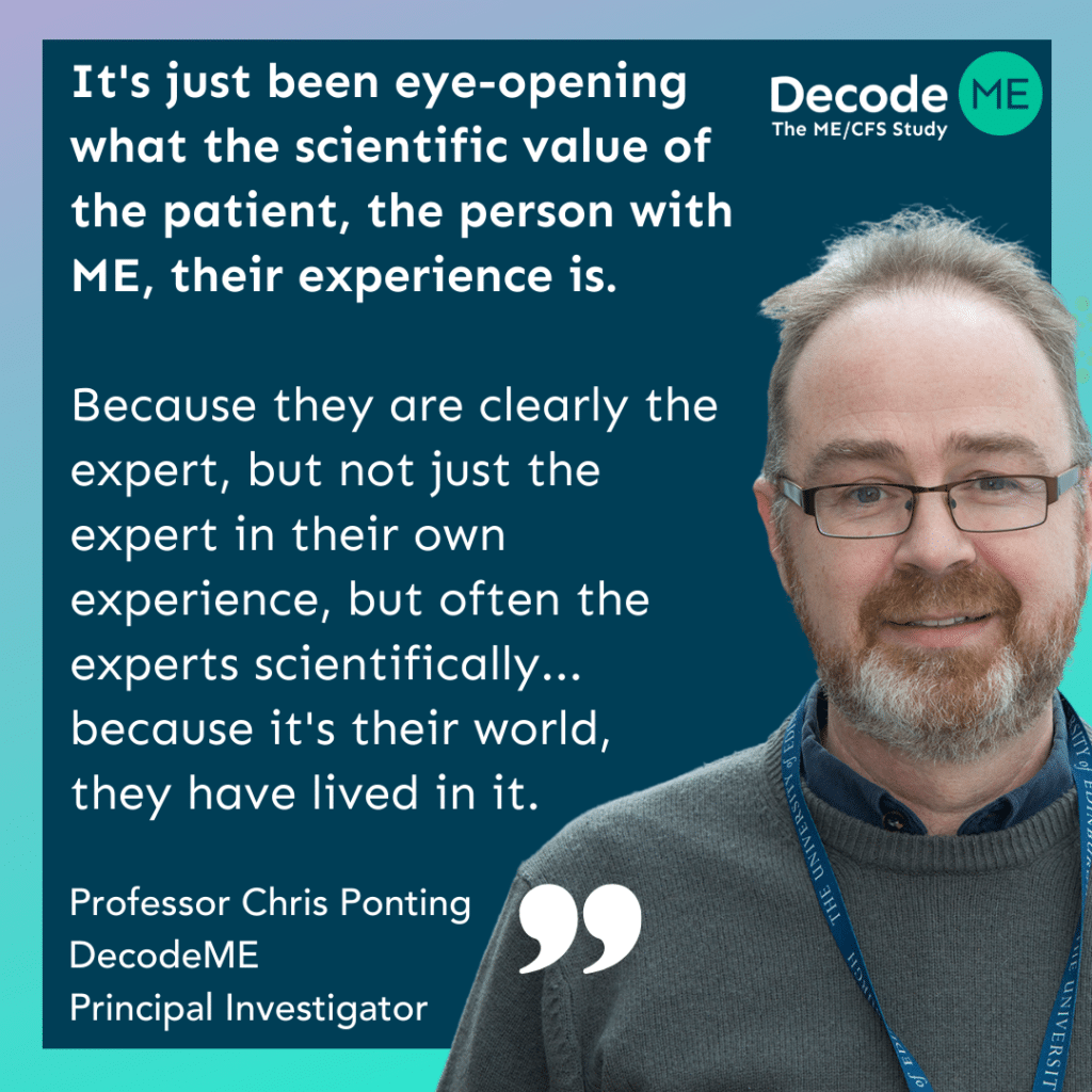 Quote: It's just been, eye-opening what the scientific value of the patient, the person with ME their experience is. Because they are clearly the expert, but not just the expert in their own experience, but often the experts scientifically as, as Andy is because it's their world, they have lived in it. They've explored it. They've understood it far better than I have over the few years that I've been involved with.