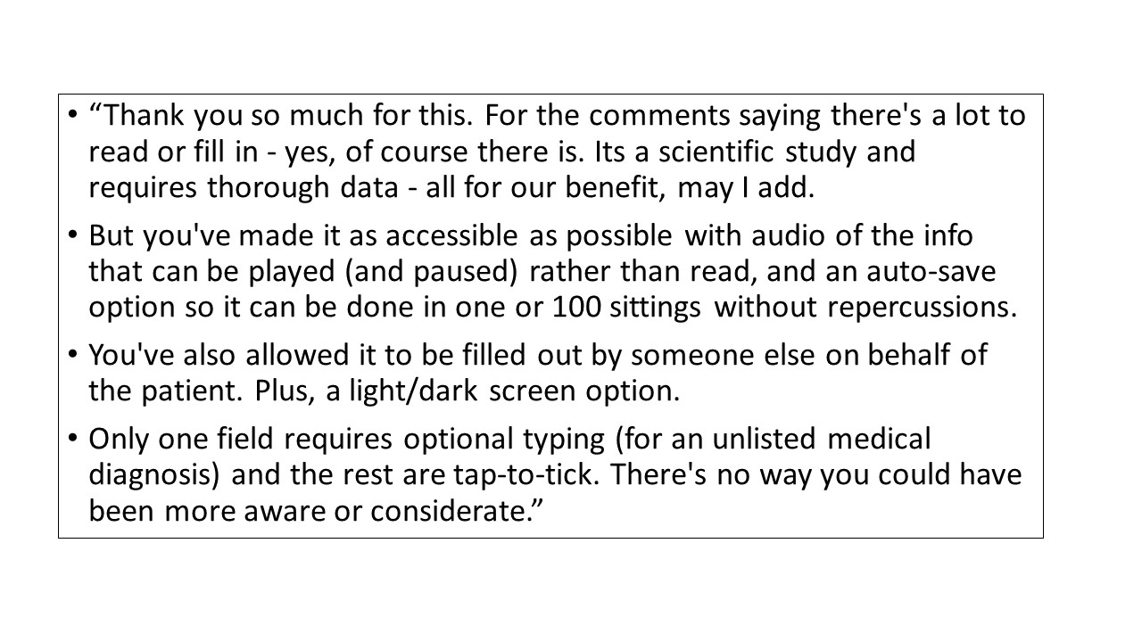 Feedback from participants. One says ‘Thank you. There is a lot to fill in but it is a scientific study which requires much data. It is all for our benefit. It is made accessible with audio, light and dark screens, and auto-save options. Only one part requires optional typing. The rest are tap and tick. The form can also be filled by someone else. You could not have been more considerate’. 