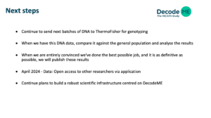 Next steps. Continue to send next batches of DNA to ThermoFisher for genotyping.When we have this DNA data, compare it against the general population and analyse the results When we are entirely convinced we've done the best possible job, and it is as definitive as possible, we will publish these results. April 2024 - Data: Open access to other researchers via application. Continue plans to build a robust scientific infrastructure centred on DecodeME. 
